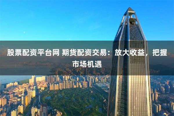 股票配資平臺網 期貨配資交易：放大收益，把握市場機遇