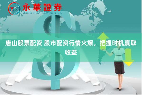 唐山股票配資 股市配資行情火爆，把握時機贏取收益