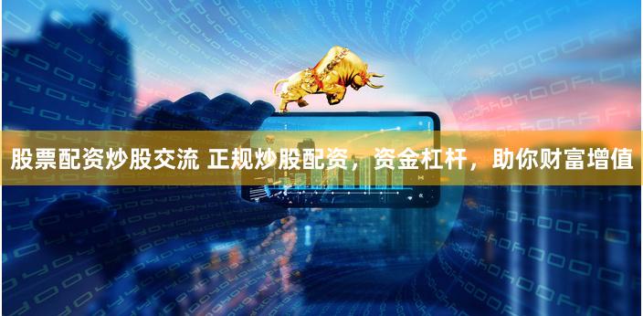股票配資炒股交流 正規炒股配資，資金杠桿，助你財富增值