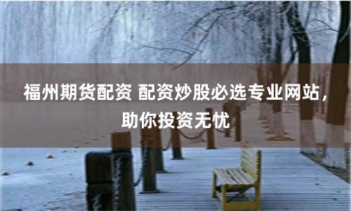 福州期貨配資 配資炒股必選專業網站，助你投資無憂