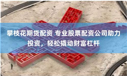 攀枝花期貨配資 專業股票配資公司助力投資，輕松撬動財富杠桿