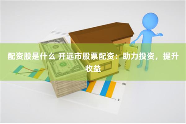 配資股是什么 開遠市股票配資：助力投資，提升收益