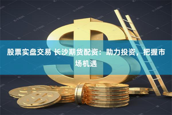 股票實盤交易 長沙期貨配資：助力投資，把握市場機遇