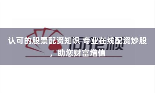 認可的股票配資知識 專業在線配資炒股，助您財富增值