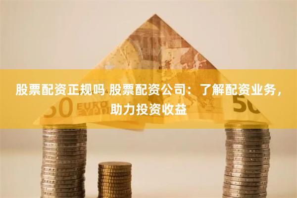 股票配資正規嗎 股票配資公司：了解配資業務，助力投資收益