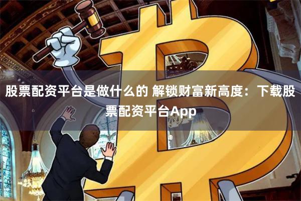 股票配資平臺是做什么的 解鎖財富新高度：下載股票配資平臺App